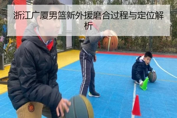 浙江广厦男篮新外援磨合过程与定位解析